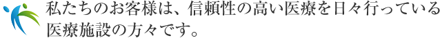 私たちのお客様は、信頼性の高い医療を日々行っている医療施設の方々です