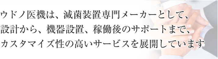 ウドノ医機は、滅菌装置専門メーカーとして、設計から、機器設置、稼働後のサポートまで、カスタマイズ性の高いサービスを展開しています