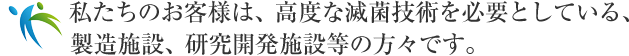 私たちのお客様は、高度な滅菌技術を必要としている、製造施設、研究開発施設等の方々です