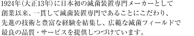 1924年（大正13年）に日本初の滅菌装置専門メーカーとして創業以来、一貫して滅菌装置専門メーカーであることにこだわり、先進の技術と豊富な経験を結集し、広範な滅菌フィールドで最良の品質・サービスを提供しつづけています