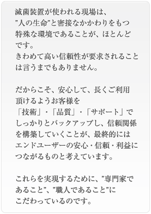 滅菌装置の使われる現場は、
”人の生命”と密接なかかわりをもつ特殊な環境であることが、ほとんどです。きわめて高い信頼性が要求されることは言うまでもありません。だからこそ、安心して、長くご利用頂けるようお客様を「技術」・「品質」・「サポート」でしっかりとバックアップし、信頼関係を構築していくことが、最終的にはエンドユーザーの安心・信頼・利益につながるものと考えています。これらを実現するために、”専門家であること”、”職人であること”にこだわっているのです。