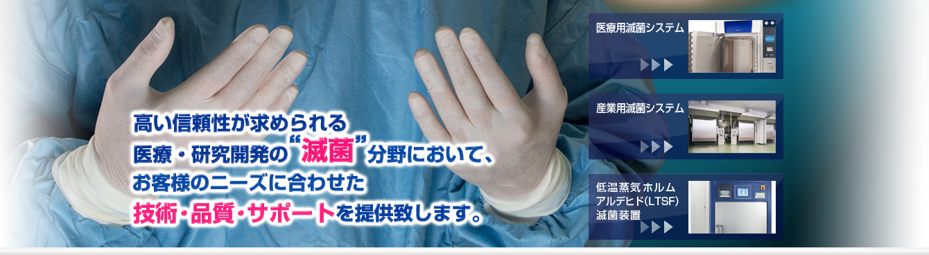 高い信頼性が求められる医療・研究開発の滅菌分野において、お客様のニーズに合わせた技術・品質・サポートを提供致します